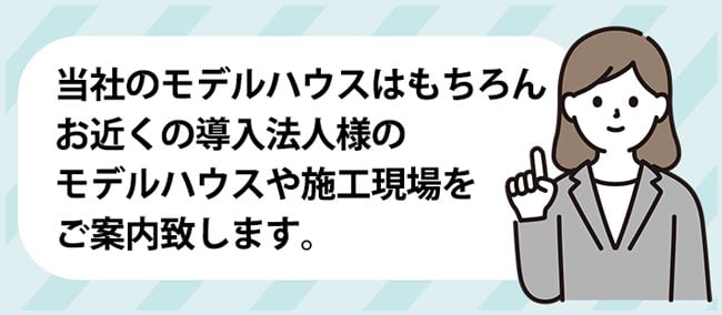 当社のモデルハウスはもちろん、お近くの導入法人様のモデルハウスや施工現場をご案内致します。