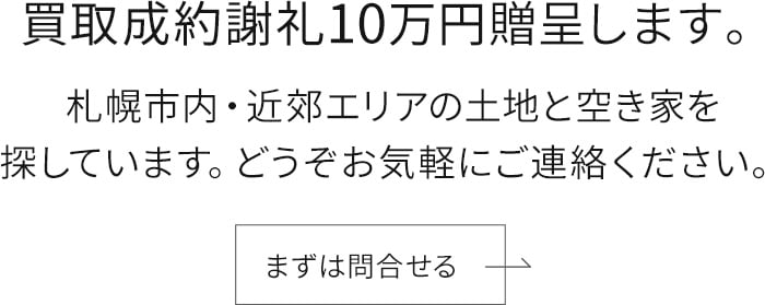 買取成約謝礼10万円贈呈します。札幌市内・近郊エリアの土地と空き家を探しています。どうぞお気軽にご連絡ください。まずは問合せる。